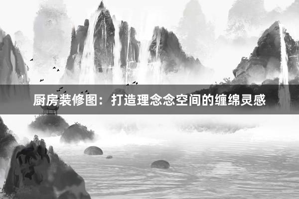 厨房装修图：打造理念念空间的缠绵灵感